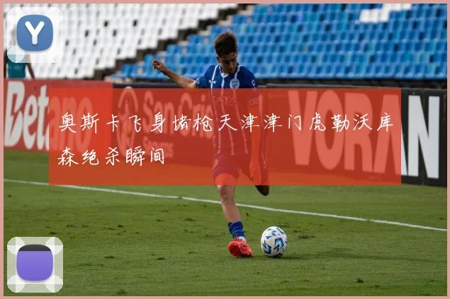 奥斯卡飞身堵枪天津津门虎勒沃库森绝杀瞬间