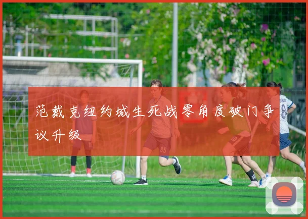 范戴克纽约城生死战零角度破门争议升级