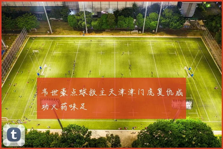 韦世豪点球救主天津津门虎复仇成功火药味足