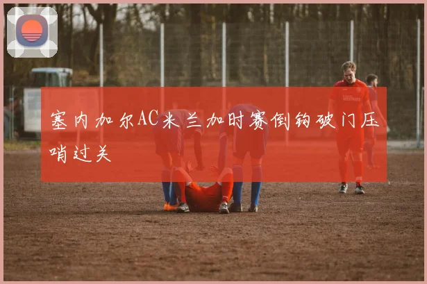 塞内加尔AC米兰加时赛倒钩破门压哨过关