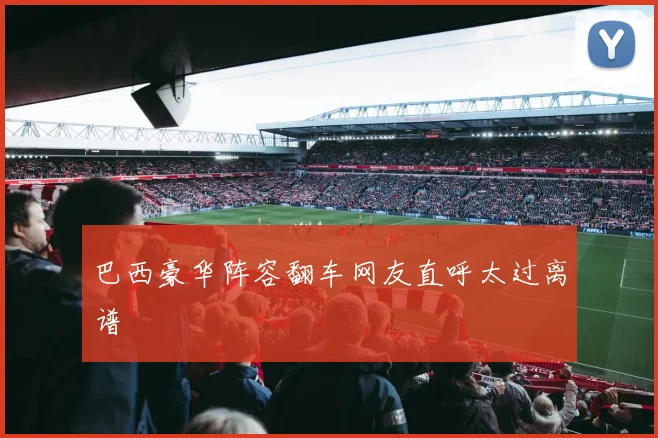 巴西豪华阵容翻车网友直呼太过离谱