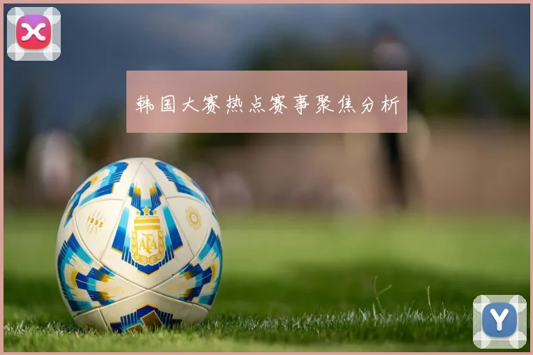 韩国大赛热点赛事聚焦分析