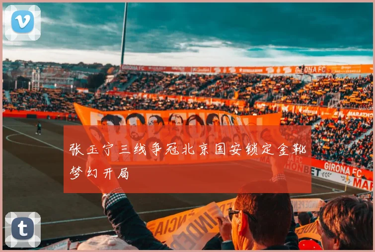 张玉宁三线争冠北京国安锁定金靴梦幻开局