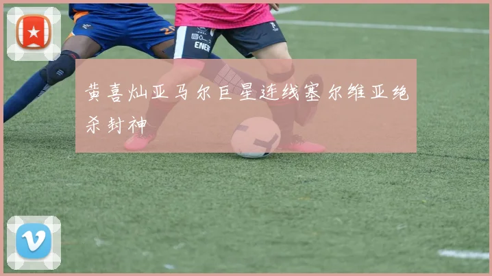 黄喜灿亚马尔巨星连线塞尔维亚绝杀封神