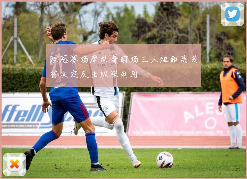 欧冠赛场摩纳哥前场三人组距离或将决定反击纵深利用
