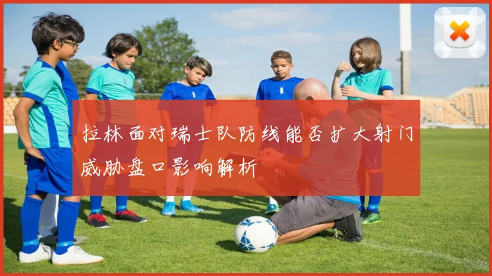 拉林面对瑞士队防线能否扩大射门威胁盘口影响解析