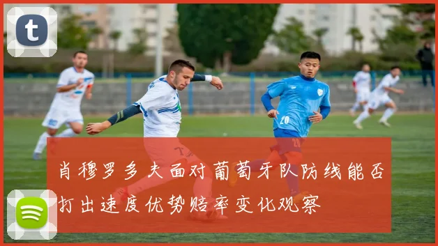肖穆罗多夫面对葡萄牙队防线能否打出速度优势赔率变化观察