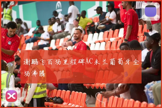 谢鹏飞百场里程碑AC米兰葡萄牙全场沸腾