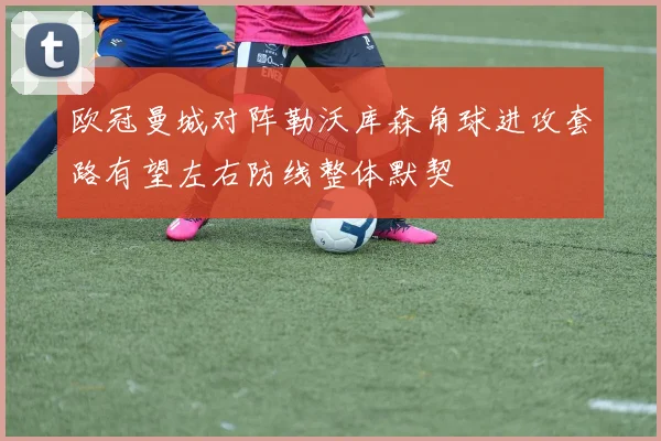欧冠曼城对阵勒沃库森角球进攻套路有望左右防线整体默契