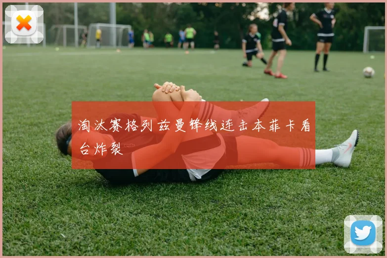 淘汰赛格列兹曼锋线连击本菲卡看台炸裂