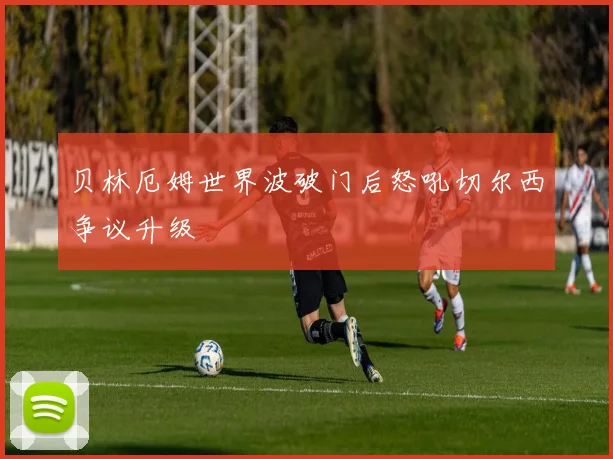 贝林厄姆世界波破门后怒吼切尔西争议升级