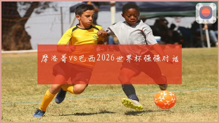 摩洛哥vs巴西2026世界杯强强对话