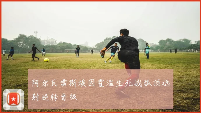 阿尔瓦雷斯埃因霍温生死战弧顶远射逆转晋级