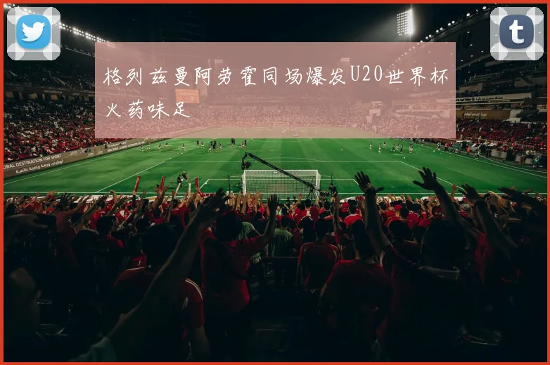 格列兹曼阿劳霍同场爆发U20世界杯火药味足