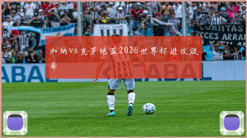 加纳vs克罗地亚2026世界杯进攻效率