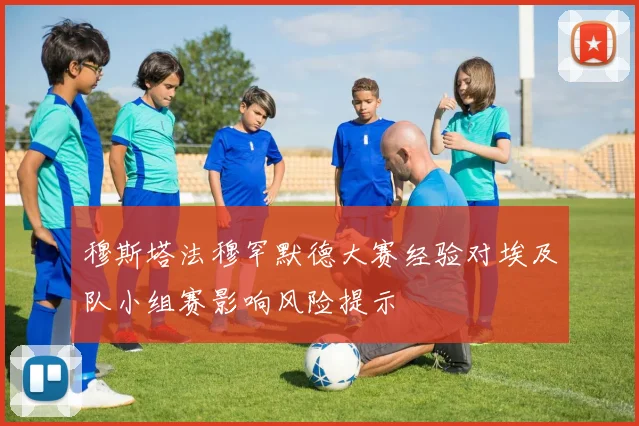 穆斯塔法穆罕默德大赛经验对埃及队小组赛影响风险提示