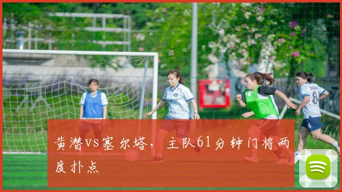 黄潜vs塞尔塔，主队61分钟门将两度扑点