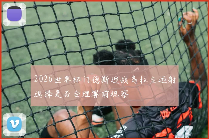 2026世界杯门德斯迎战乌拉圭远射选择是否合理赛前观察