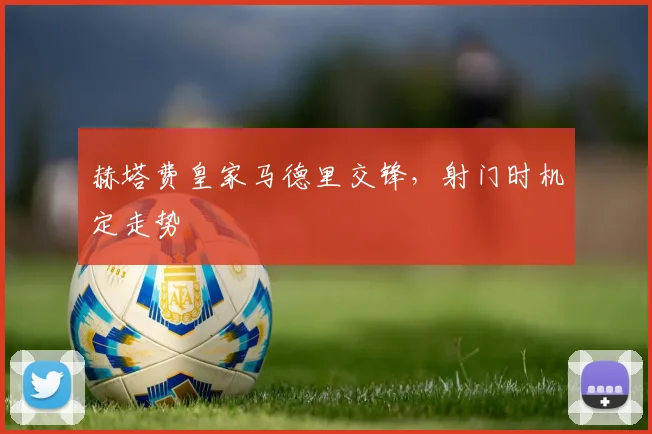 赫塔费皇家马德里交锋，射门时机定走势
