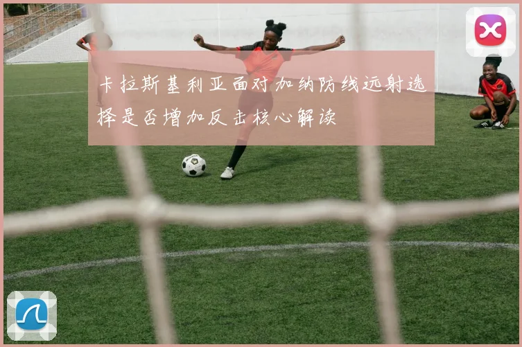 卡拉斯基利亚面对加纳防线远射选择是否增加反击核心解读