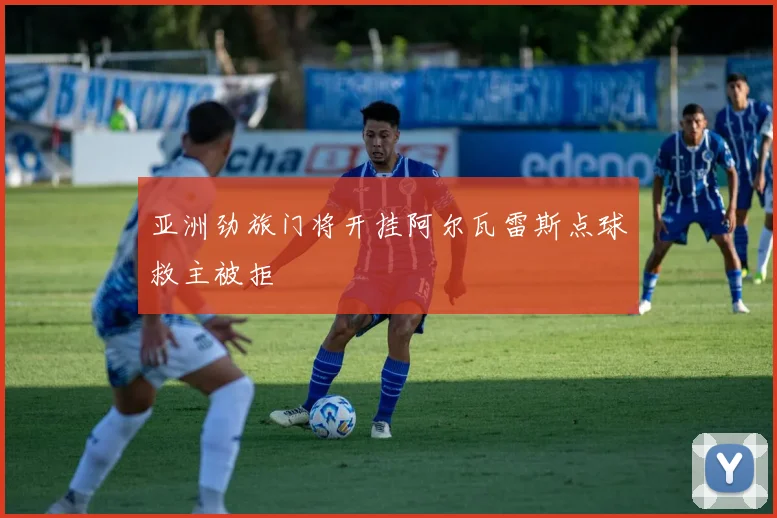亚洲劲旅门将开挂阿尔瓦雷斯点球救主被拒