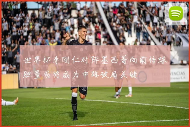 世界杯李刚仁对阵墨西哥向前传球胆量或将成为中路破局关键