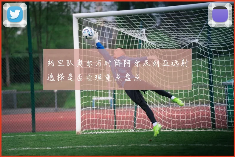 约旦队奥尔万对阵阿尔及利亚远射选择是否合理重点盘点