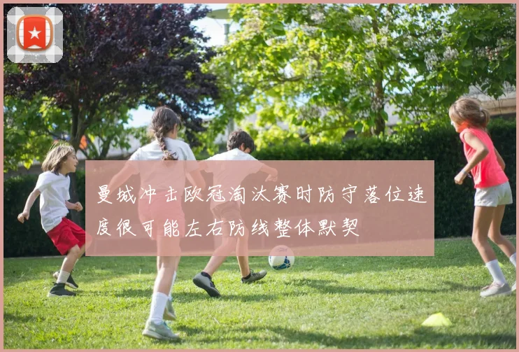 曼城冲击欧冠淘汰赛时防守落位速度很可能左右防线整体默契