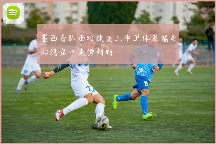 墨西哥队面对捷克三中卫体系能否站稳盘口走势判断