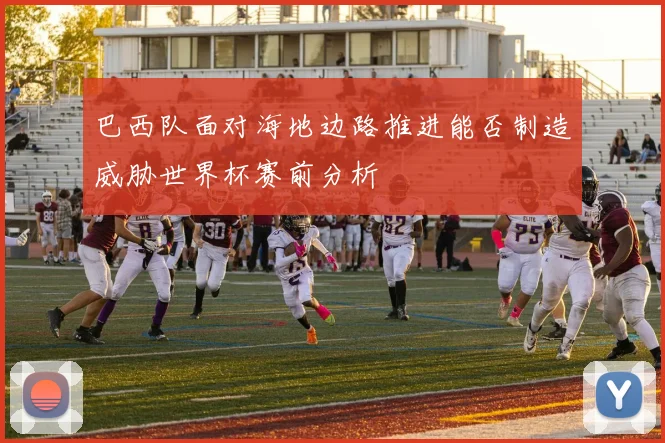 巴西队面对海地边路推进能否制造威胁世界杯赛前分析