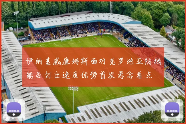 伊纳基威廉姆斯面对克罗地亚防线能否打出速度优势首发悬念看点
