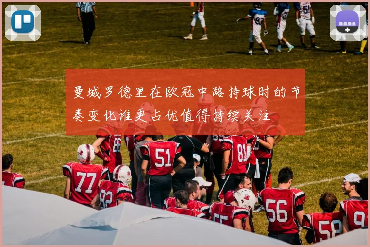 曼城罗德里在欧冠中路持球时的节奏变化谁更占优值得持续关注