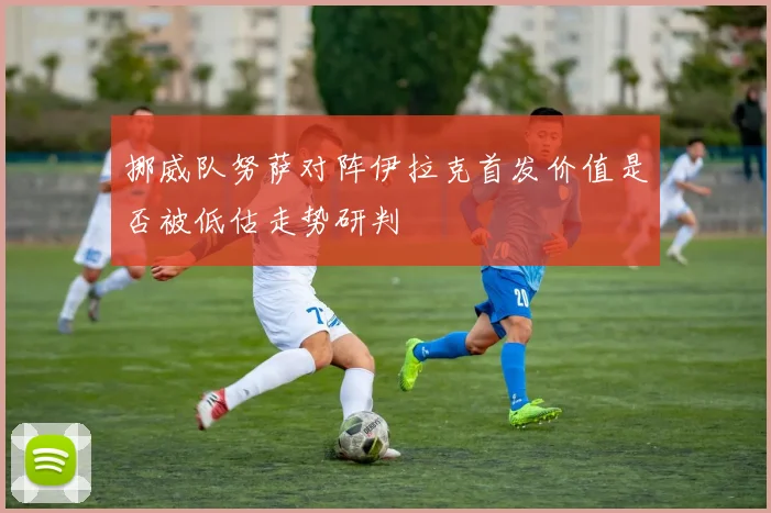 挪威队努萨对阵伊拉克首发价值是否被低估走势研判