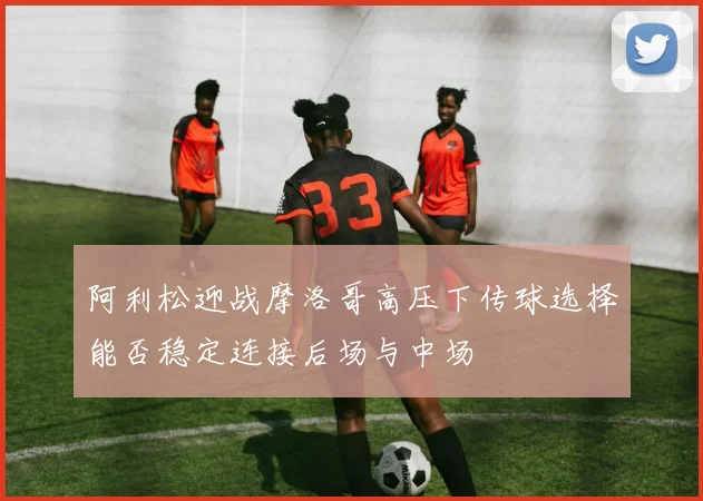 阿利松迎战摩洛哥高压下传球选择能否稳定连接后场与中场