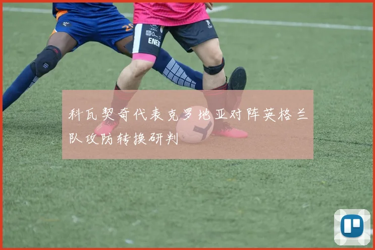 科瓦契奇代表克罗地亚对阵英格兰队攻防转换研判