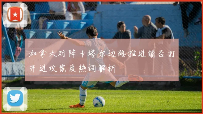 加拿大对阵卡塔尔边路推进能否打开进攻宽度热词解析